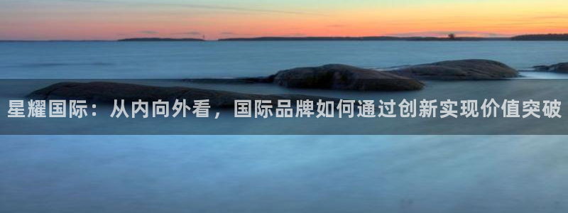必发集团app下载安装：星耀国际：从内向外看，国际品牌如何通过创新实现价值突破