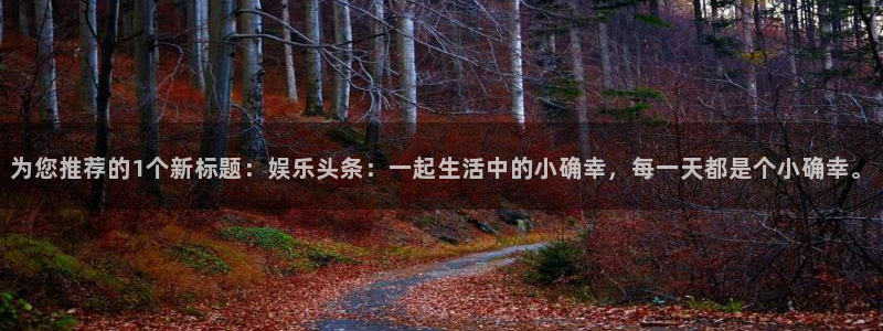 7790必发集团官网：为您推荐的1个新标题：娱乐头条：一起生活中的小确幸，每一天都是个小确幸。