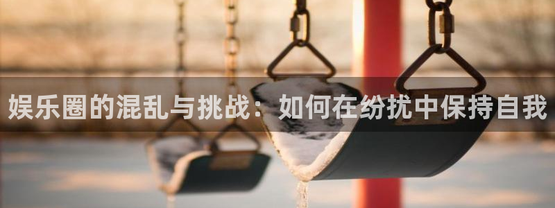7790cnm必发集团登录：娱乐圈的混乱与挑战：如何在纷扰中保持自我